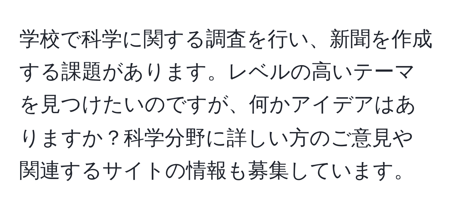 学校で科学に関する調査を行い、新聞を作成する課題があります。レベルの高いテーマを見つけたいのですが、何かアイデアはありますか？科学分野に詳しい方のご意見や関連するサイトの情報も募集しています。