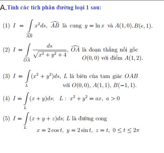 Tính các tích phân đường loại 1 sau: 
(1) I=∈tlimits _overline ABx^2ds, widehat ABlacungy=ln x và A(1,0), B(e,1). 
thẳng nối gốc 
(2) I=∈tlimits _0A ds/sqrt(x^2+y^2+4) ,widehat OAladoan với điểm A(1,2). 
(3) I=∈t _L(x^2+y^2)ds,LlabienciatamgiicOAB 
(4) I=∈tlimits _L(x+y)ds; L:x^2+y^2=ax, a>0
(5) I=∈tlimits _L(x+y+z)ds; Lladuongcong x=2cos t, y=2sin t, z=t, 0≤ t≤ 2π x_-^