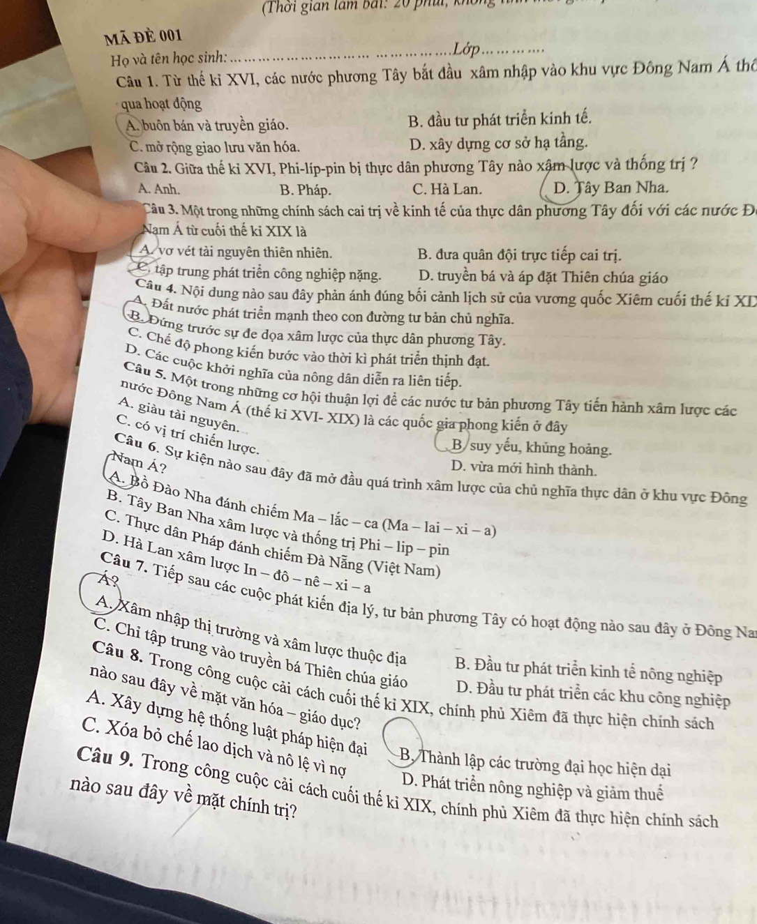 (Thời gian tam bái : 20  phii, kh ô  
mã đè 001
Họ và tên học sinh:
_Lớp_
Câu 1. Từ thế kỉ XVI, các nước phương Tây bắt đầu xâm nhập vào khu vực Đông Nam Á thổ
qua hoạt động
A. buôn bán và truyền giáo. B. đầu tư phát triển kinh tế.
C. mở rộng giao lưu văn hóa. D. xây dựng cơ sở hạ tầng.
Câu 2. Giữa thế ki XVI, Phi-líp-pin bị thực dân phương Tây nào xâm lược và thống trị ?
A. Anh. B. Pháp. C. Hà Lan. D. Tây Ban Nha.
Câu 3. Một trong những chính sách cai trị về kinh tế của thực dân phương Tây đối với các nước Đô
Nam Á từ cuối thế kỉ XIX là
A. vợ vét tài nguyên thiên nhiên. B. đưa quân đội trực tiếp cai trị.
C. tập trung phát triển công nghiệp nặng. D. truyền bá và áp đặt Thiên chúa giáo
Câu 4. Nội dung nào sau đây phản ánh đúng bối cảnh lịch sử của vương quốc Xiêm cuối thế kỉ XD
A. Đất nước phát triển mạnh theo con đường tư bản chủ nghĩa.
B. Đứng trước sự đe dọa xâm lược của thực dân phương Tây.
C. Chế độ phong kiến bước vào thời kì phát triển thịnh đạt.
D. Các cuộc khởi nghĩa của nông dân diễn ra liên tiếp.
Câu 5. Một trong những cơ hội thuận lợi để các nước tư bản phương Tây tiến hành xâm lược các
Đước Đông Nam Á (thế kỉ XVI- XIX) là các quốc gia phong kiến ở đây
A. giàu tài nguyên.
C. có vị trí chiến lược.
B suy yếu, khủng hoảng.
Nam Á?
D. vừa mới hình thành.
Câu 6. Sự kiện nào sau đây đã mở đầu quá trình xâm lược của chủ nghĩa thực dân ở khu vực Đông
A. Bồ Đào Nha đánh chiếm Ma - lắc - ca (Ma - lai - xỉ - a)
B. Tây Ban Nha xâm lược và thống trị Phi - lip - pin
C. Thực dân Pháp đánh chiếm Đà Nẵng (Việt Nam)
D. Hà Lan xâm lược In - đô - nê - xi -a
Á?
Câu 7. Tiếp sau các cuộc phát kiến địa lý, tư bản phương Tây có hoạt động nào sau đây ở Đông Na
A. Xâm nhập thị trường và xâm lược thuộc địa B. Đầu tư phát triển kinh tể nông nghiệp
C. Chỉ tập trung vào truyền bá Thiên chúa giáo D. Đầu tư phát triển các khu công nghiệp
Câu 8. Trong công cuộc cải cách cuối thế kỉ XIX, chính phủ Xiêm đã thực hiện chính sách
nào sau đây về mặt văn hóa - giáo dục?
A. Xây dựng hệ thống luật pháp hiện đại B. Thành lập các trường đại học hiện dại
C. Xóa bỏ chế lao dịch và nô lệ vì nợ
D. Phát triển nông nghiệp và giảm thuế
Câu 9. Trong công cuộc cải cách cuối thế ki XIX, chính phủ Xiêm đã thực hiện chính sách
nào sau đây về mặt chính trị?
