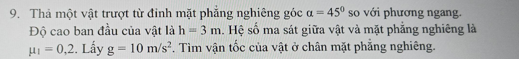 Thả một vật trượt từ đỉnh mặt phẳng nghiêng góc alpha =45° so với phương ngang. 
Độ cao ban đầu của vật là h=3m. Hệ số ma sát giữa vật và mặt phẳng nghiêng là
mu _1=0,2. Lấy g=10m/s^2. Tìm vận tốc của vật ở chân mặt phẳng nghiêng.