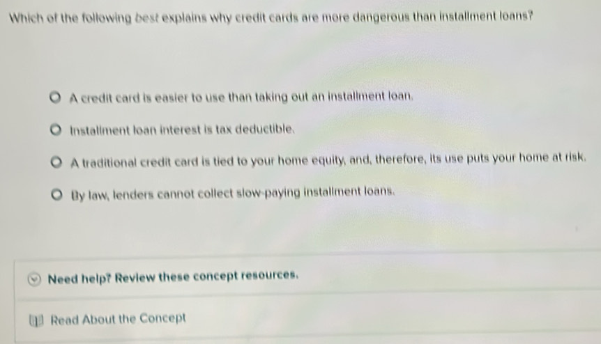 Which of the following best explains why credit cards are more dangerous than installment loans?
A credit card is easier to use than taking out an installment loan.
Installment loan interest is tax deductible.
A traditional credit card is tied to your home equity, and, therefore, its use puts your home at risk.
By law, lenders cannot collect slow-paying installment loans.
Need help? Review these concept resources.
Read About the Concept