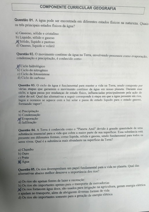 COMPONENTE CURRICULAR GEOGRAFIA
Questão 01. A água pode ser encontrada em diferentes estados físicos na natureza. Quais
os três principais estados físicos da água?
a) Gaseoso, sólido e cristalino
b) Líquido, sólido e gasoso
Sólido, líquido e pastoso
d) Gasoso, líquido e volátil
Questão 02. O movimento contínuo da água na Terra, envolvendo processos como evaporação,
condensação e precipitação, é conhecido como:
) Ciclo hidrológico
b) Ciclo do nitrogênio
c) Ciclo da fotossíntese
d) Ciclo do carbono
Questão 03. O ciclo da água é fundamental para manter a vida na Terra, sendo composto por
várias etapas que garantem o movimento contínuo da água em nosso planeta. Durante esse
ciclo, a água passa por mudanças de estado físico, influenciadas principalmente pela ação do
calor do sol. Qual das alternativas a seguir corresponde à etapa em que a água presente em rios,
lagos e oceanos se aquece com a luz solar e passa do estado líquido para o estado gasoso,
formando vapor?
a) Precipitação
b) Condensação
Evaporação
d) Infiltração
Questão 04. A Terra é conhecida como o ''Planeta Azul'' devido à grande quantidade de uma
substância essencial para a vida que cobre a maior parte de sua superfície. Essa substância está
presente em diferentes formas, como líquida, sólida e gasosa, sendo fundamental para todos os
seres vivos. Qual é a substância mais abundante na superficie da Terra?
a) Chumbo
b) Ouro
c) Prata
Água
Questão 05. Os rios desempenham um papel fundamental para a vida no planeta. Qual das
alternativas abaixo melhor descreve a importância dos rios?
a) Os rios são apenas fontes de lazer e recreação
b) Os rios são importantes apenas para o transporte de mercadorias
Q Os rios forecem água doce, são usados para irrigação na agricultura, geram energia elétrica
e ajudam no transporte, além de abrigarem diversas formas de vida
d) Os rios são importantes somente para a geração de energia elétrica