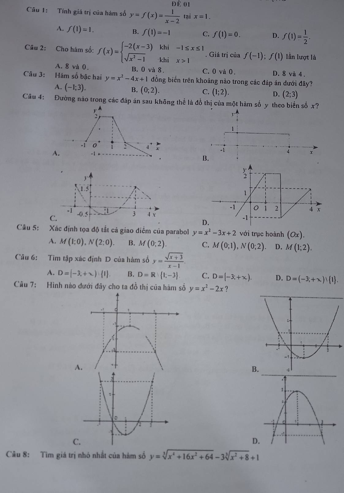 Đé 01
Câu 1: Tính giá trị của hàm số y=f(x)= 1/x-2  tại x=1.
A. f(1)=1. B. f(1)=-1 C. f(1)=0. D. f(1)= 1/2 .
Câu 2: Cho hám số: f(x)=beginarrayl -2(x-3) sqrt(x^2-1)endarray. r khi beginarrayr -1≤ x≤ 1 x>1endarray. Giá trị của f(-1);f(1) lần lượt là
khi
A. 8 và 0. B. 0 và 8. C. 0 và 0. D. 8 và 4 .
Câu 3: Hàm số bậc hai y=x^2-4x+1 đồng biển trên khoảng nào trong các đáp án dưới đây?
A. (-1;3).
B. (0;2). C. (1;2). D. (2;3)
Câu 4: Đường nảo trong các đáp án sau không thể là đồ thị của một hàm số y theo biển số x?
  
-1 0 2 4 x
A. -1
C.
Câu 5: Xác định tọa độ tắt cả giao diểm của parabol y=x^2-3x+2 với trục hoành (Ox).
A. M(1:0),N(2:0). B. M(0;2). C. M(0;1),N(0;2). D. M(1;2).
Câu 6: Tim tập xác định D của hàm số y= (sqrt(x+3))/x-1 .
A. D= -3;+∈fty ) 1 . B. D=R 1:-3 . C. D=(-3;+∈fty ). D. D=(-3;+∈fty ) 1 .
Câu 7: Hình nào dưới đây cho ta đồ thị của hàm số y=x^2-2x ?
A
B
C
D
Câu 8: Tìm giá trị nhỏ nhất của hàm số y=sqrt[3](x^4+16x^2+64)-3sqrt[3](x^2+8)+1