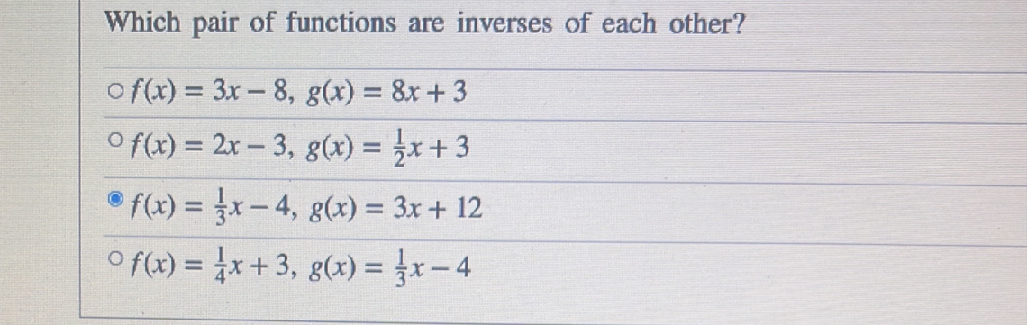 Which pair of functions are inverses of each other?
f(x)=3x-8, g(x)=8x+3
f(x)=2x-3, g(x)= 1/2 x+3
f(x)= 1/3 x-4, g(x)=3x+12
f(x)= 1/4 x+3, g(x)= 1/3 x-4