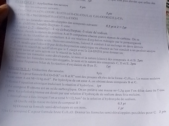 que oet plus élevées que celles des
EXER CICE 2 : Application des savoirs 3 pts
= Nomner les composés suivants :
g ) CH--CH(C₃Hs)-CH₃-COOH ; b) (CH₃);C CH_1)_2CH-CH_2-CO_2H,e)CAt-OCOC(CH_3)_2-CH_3 2 pts
O CH:-CH:-CH(COOH -[C H₁)₃-C(CH₃)₂-COOH
Letire les formules semi-développées des composés suivants: 0.5pt* 2=1pt
0 5.6- dichloro-3-méthylheptan- 4 -one
/3 -etyt-2-.2 - dimethyl - 4 -cyclobutylheptan -3-olate de sodium
2- Deux aléools isomères de position A et B comportent chaeun quatre atomes de carbone. On se
ropose de les identifier en soumettant à à une réaction d'oxydation ménagée par le permanganate
de potassium en milieu acide. Dans ces conditions, l'aleool A conduit à un mélange de deux dérivés
C et D. tandis que l'alcool B par déshydrogénation catalytique en absence de l'air conduit à un produit unique
E. C rosit le réactif de schiff alors que le E réagit avec la 2,4-DNPH pour donner un
Précipité jaone et sans action sur le réactif de Schiff.
l  Donmer les formules semi-développées, le nom et la nature (classe) des composés A et B. 2prs
3:2- Donner les formules semi-développées, le nom et la nature des composés C, D et E. 2pts
3 Fcrire l'équation bilan de la réaction d'oxydation de B en E 1pt
NERCICE 3 : Utilisation des savoirs 8pts
Un ever À a pour formule R-CO-O-R'' où R et R'' sont des groupes alkyles de la forme - C_nH_2n+
de cel ester A est M=116g.mol^(-1). Par hydrolyse de cet ester A. on obtient deux composés B et C. . La masse molaire
1) Ecrire l'équation chimique traduisant la réaction d'hydrolyse. Jpt
2) Le compose B obtenu est un acide carboxylique. On en prélève une masse m=1.5g que l'on dilue dans de l'eau
pare. La solution obtenue est dosée par une solution d'hydroxyde de sodium deux fois molaire.
L'équivalence a lieu lorsque l'on a versé V=12,5cm^3 de la solution d'hydroxyde de sodium.
a) Quelle est la masse molaire du composé B ? 0.5 pt
b) Donner sa formule semi-développée et son nom. l pt
3) a) Le composé C a pour formule brute CaHiO. Donner les formules semi-développées possibles pour C. 2 pts