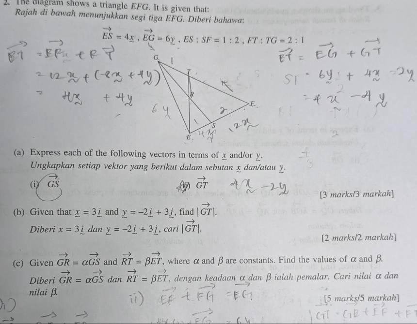 The dagram shows a triangle EFG. It is given that: 
Rajah di bawah menunjukkan segi tiga EFG. Diberi bahawa.
vector ES=4x, vector EG=6y, ES:SF=1:2 E T : TG=2:1
(a) Express each of the following vectors in terms of x and/or y. 
Ungkapkan setiap vektor yang berikut dalam sebutan x dan/atau y. 
(i) vector GS vector GT
1) 
[3 marks/3 markah] 
(b) Given that _ x=3_ i and _ y=-2_ i+3_ j , find |vector GT|. 
Diberi x=3_ i dan _ y=-2_ i+3_ j , cari |vector GT|. 
[2 marks/2 markah] 
(c) Given vector GR=alpha vector GS and vector RT=beta vector ET , where α and β are constants. Find the values of α and β. 
Diberi vector GR=alpha vector GS dan vector RT=beta vector ET , dengan keadaan α dan β ialah pemalar. Cari nilai αdan
nilai β. 
[5 marks/5 markah]