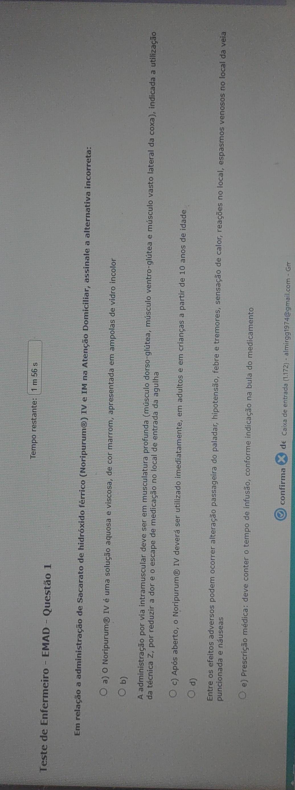 Tempo restante: 1 m 56 s
Teste de Enfermeiro - EMAD - Questão 1
Em relação a administração de Sacarato de hidróxido férrico (Noripurum®) IV e IM na Atenção Domiciliar, assinale a alternativa incorreta:
a) O Noripurum® IV é uma solução aquosa e viscosa, de cor marrom, apresentada em ampolas de vidro incolor
b)
A administração por via intramuscular deve ser em musculatura profunda (músculo dorso-glútea, músculo ventro-glútea e músculo vasto lateral da coxa), indicada a utilização
da técnica Z, por reduzir a dor e o escape de medicação no local de entrada da agulha
c) Após aberto, o Noripurum® IV deverá ser utilizado imediatamente, em adultos e em crianças a partir de 10 anos de idade
d)
Entre os efeitos adversos podem ocorrer alteração passageira do paladar, hipotensão, febre e tremores, sensação de calor, reações no local, espasmos venosos no local da veia
puncionada e náuseas
e) Prescrição médica: deve conter o tempo de infusão, conforme indicação na bula do medicamento
O confirma de Caixa de entrada (1.172) - almirgg1974@gmail.com - Gm