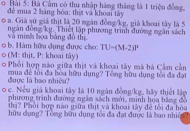 Bà Cầm có thu nhập hàng tháng là 1 triệu đồng, 
để mua 2 hàng hóa: thịt và khoai tây 
o a. Giả sử giá thịt là 20 ngàn đồng /kg, giá khoai tây là 5
ngàn đồng /kg. Thiết lập phương trình đường ngân sách 
và minh họa băng đồ thị. 
b. Hàm hữu dụng được cho: TU=(M-2)P
(M: thịt, P : khoai tây) 
Phổi hợp nào giữa thịt và khoai tây mà bà Cầm cần 
mua đề tối đa hóa hữu dụng? Tổng hữu dụng tối đa đạt 
được là bao nhiêu? 
c. Nếu giá khoai tây là 10 ngàn đồng /kg, hãy thiết lập 
phương trình đường ngân sách mới, minh họa băng đồ 
thị? Phối hợp nào giữa thịt và khoai tây đề tối đa hóa 
hữu dụng? Tổng hữu dụng tối đa đạt được là bao nhiệu?