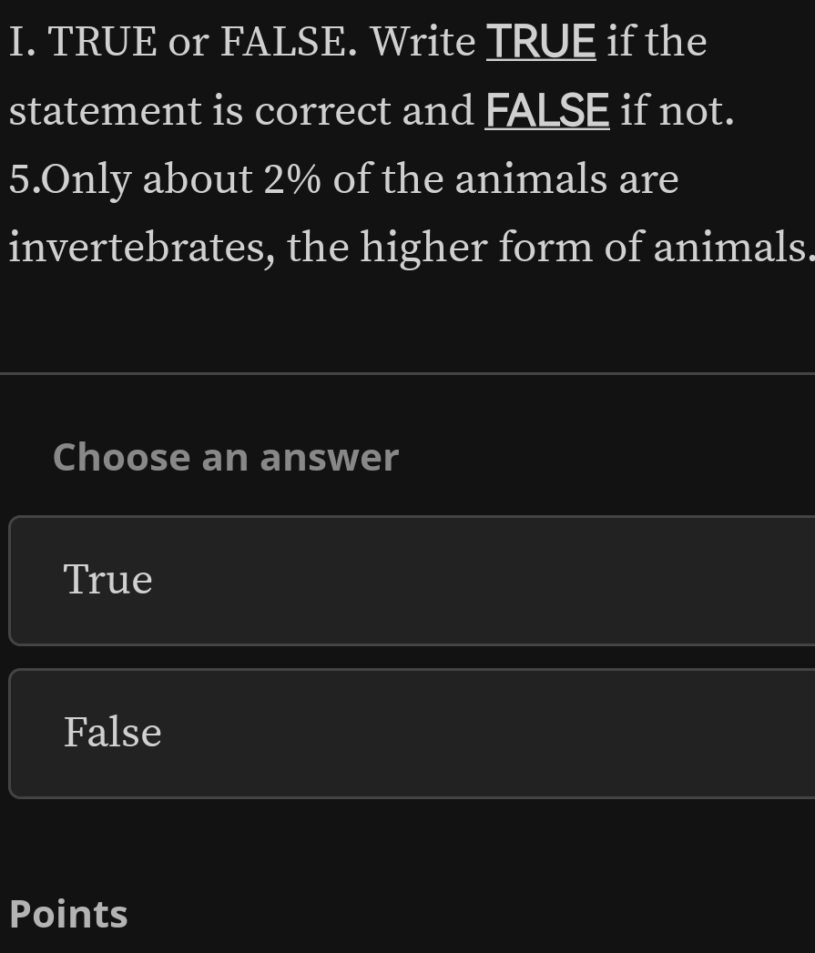 TRUE or FALSE. Write TRUE if the
statement is correct and FALSE if not.
5.Only about 2% of the animals are
invertebrates, the higher form of animals.
Choose an answer
True
False
Points