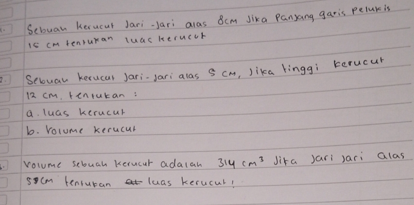 Sebuan kerucut Jari-Jari alas 8cm Jika Panjang garis peluk is
15 cm tenruran luas heruccr 
2. Seloual kerucar Jari-Jari alas 8 cm, Jika linggì kerucur
12 cm, tenrukan: 
a. luas kerucur 
b. rolume kerucur 
volume scbuah Kerucur adalah 314cm^3 Jika Jari Jari alas
scm tenruran luas kerucul!
