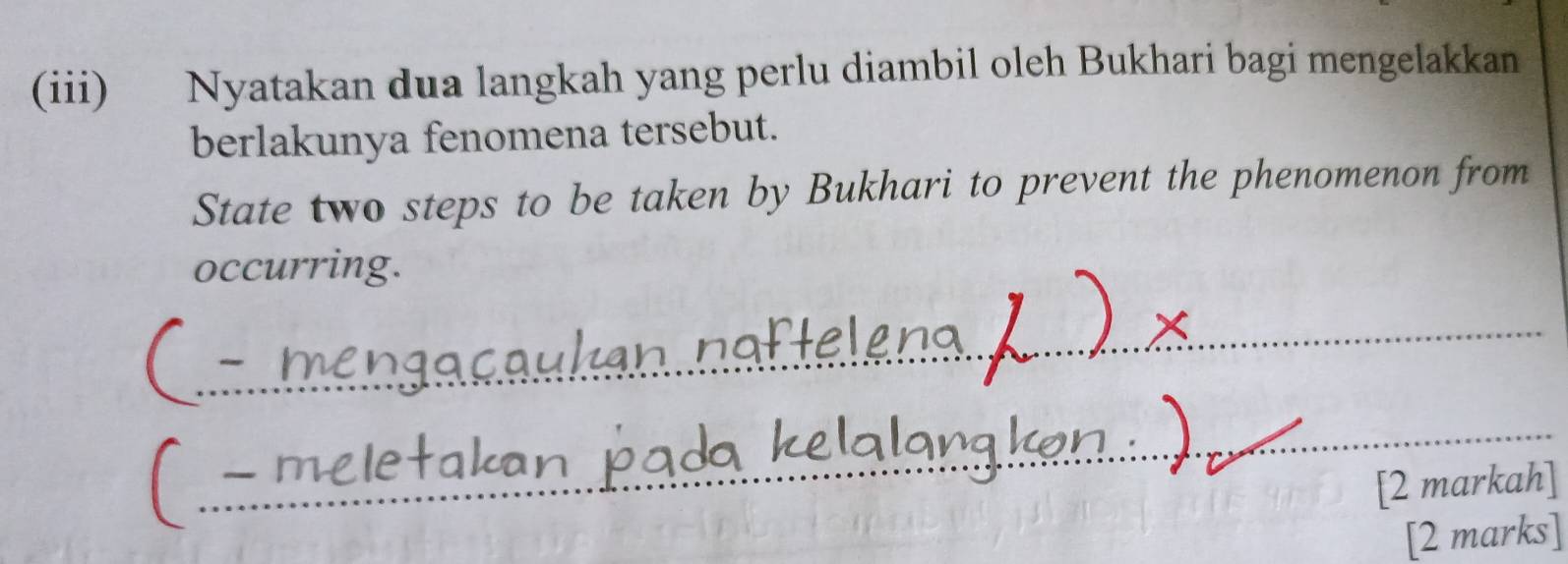 (iii) Nyatakan dua langkah yang perlu diambil oleh Bukhari bagi mengelakkan 
berlakunya fenomena tersebut. 
State two steps to be taken by Bukhari to prevent the phenomenon from 
occurring. 
_ 
_ 
[2 markah] 
[2 marks]