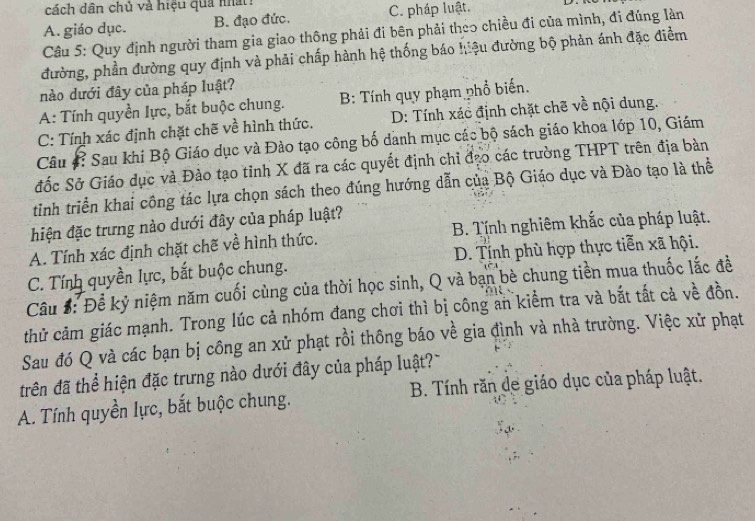 cách dân chủ và hiệu quả nhất
A. giáo dục. B. đạo đức. C. pháp luật.
Câu 5: Quy định người tham gia giao thông phải đi bên phải theo chiều đi của mình, đi đúng làn
đường, phần đường quy định và phải chấp hành hệ thống báo hiệu đường bộ phản ánh đặc điểm
nào dưới đây của pháp luật?
A: Tính quyền lực, bắt buộc chung. B: Tính quy phạm phổ biến.
C: Tính xác định chặt chẽ về hình thức. D: Tính xác định chặt chẽ về nội dung.
Câu #? Sau khi Bộ Giáo dục và Đào tạo công bố danh mục các bộ sách giáo khoa lớp 10, Giám
đốc Sở Giáo dục và Đào tạo tỉnh X đã ra các quyết định chỉ đạo các trường THPT trên địa bàn
tinh triển khai công tác lựa chọn sách theo đúng hướng dẫn của Bộ Giáo dục và Đào tạo là thể
hiện đặc trưng nào dưới đây của pháp luật?
A. Tính xác định chặt chẽ về hình thức. B. Tính nghiêm khắc của pháp luật.
C. Tính quyền lực, bắt buộc chung. D. Tính phù hợp thực tiễn xã hội.
Câu #: Để kỷ niệm năm cuối cùng của thời học sinh, Q và bạn bè chung tiền mua thuốc lắc đề
thử cảm giác mạnh. Trong lúc cả nhóm đang chơi thì bị công an kiểm tra và bắt tất cả về đồn.
Sau đó Q và các bạn bị công an xử phạt rồi thông báo về gia đình và nhà trường. Việc xử phạt
trên đã thể hiện đặc trưng nào dưới đây của pháp luật?
A. Tính quyền lực, bắt buộc chung. B. Tính răn de giáo dục của pháp luật.