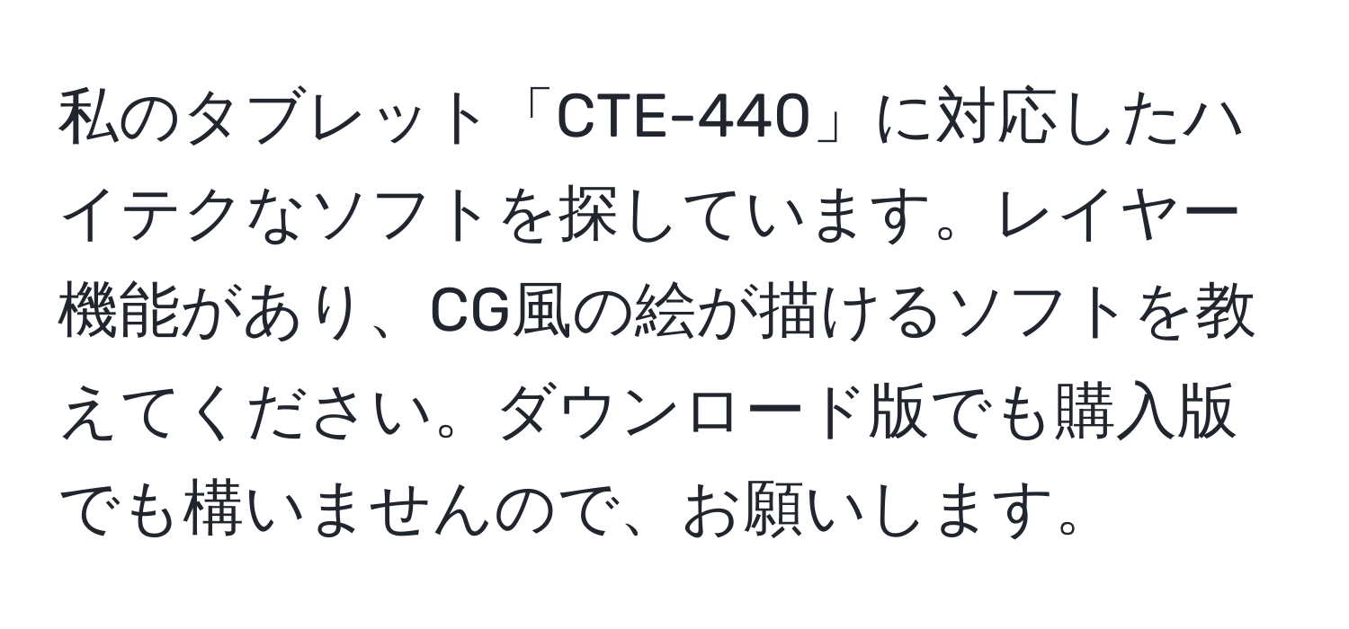 私のタブレット「CTE-440」に対応したハイテクなソフトを探しています。レイヤー機能があり、CG風の絵が描けるソフトを教えてください。ダウンロード版でも購入版でも構いませんので、お願いします。