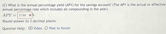 What is the annual percentage yield (APY) for the savings account? (The APY is the actual or effective 
annual percentage rate which includes all compounding in the year).
APY=2.130* %
Round answer to 3 decimal places. 
Question Help: * Video ρ Post to forum