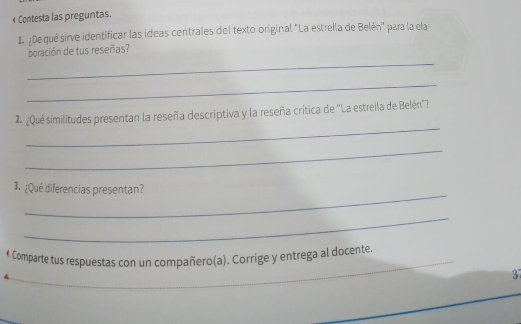 « Contesta las preguntas. 
1. ¿De qué sirve identificar las ideas centrales del texto original “La estrella de Belén” para la ela- 
_ 
boración de tus reseñas? 
_ 
_ 
2 ¿Qué similitudes presentan la reseña descriptiva y la reseña crítica de “La estrella de Belén”? 
_ 
_ 
3. ¿Qué diferencias presentan? 
_ 
• Comparte tus respuestas con un compañero(a). Corrige y entrega al docente. 
3 
_ 
_