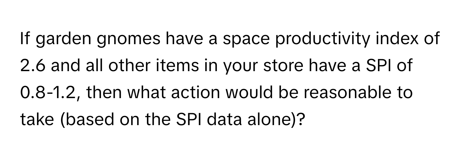 If garden gnomes have a space productivity index of 2.6 and all other items in your store have a SPI of 0.8-1.2, then what action would be reasonable to take (based on the SPI data alone)?