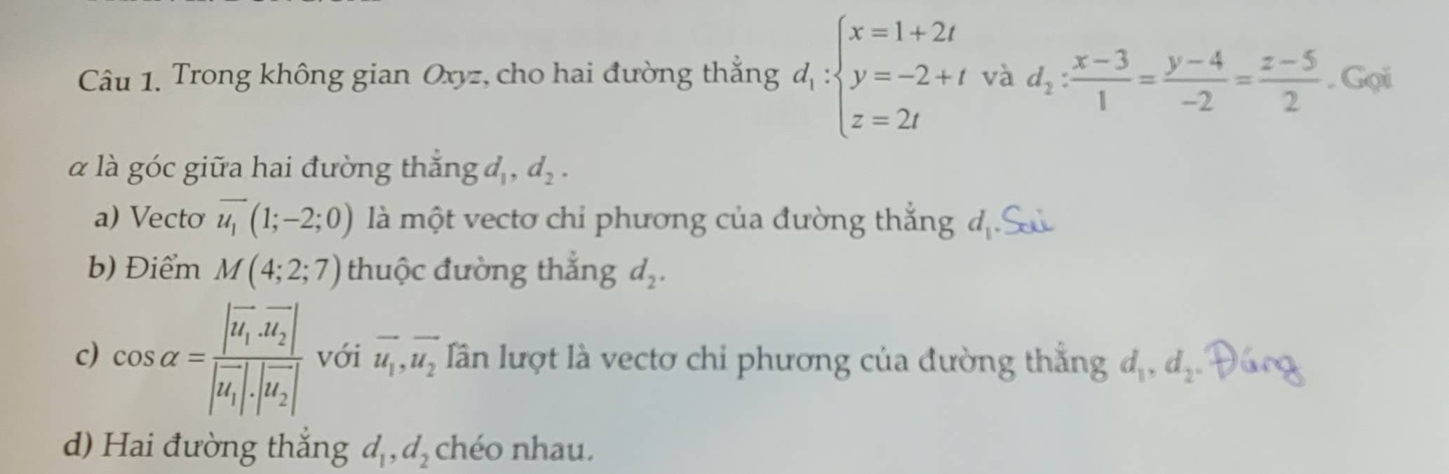 Trong không gian Oxyz, cho hai đường thẳng d_1:beginarrayl x=1+2t y=-2+t z=2tendarray. và d_2: (x-3)/1 = (y-4)/-2 = (z-5)/2 . Gọi 
α là góc giữa hai đường thắng d_1, d_2. 
a) Vecto overline u_1(1;-2;0) là một vectơ chỉ phương của đường thắng địS 
b) Điểm M(4;2;7) thuộc đường thắng d_2. 
c) cos alpha =frac |vector u_1· vector u_2||vector u_1|· |vector u_2| với vector u_1, vector u_2 lần lượt là vectơ chỉ phương của đường thắng d_1, d_2, 
d) Hai đường thắng d_1, d_2 chéo nhau.