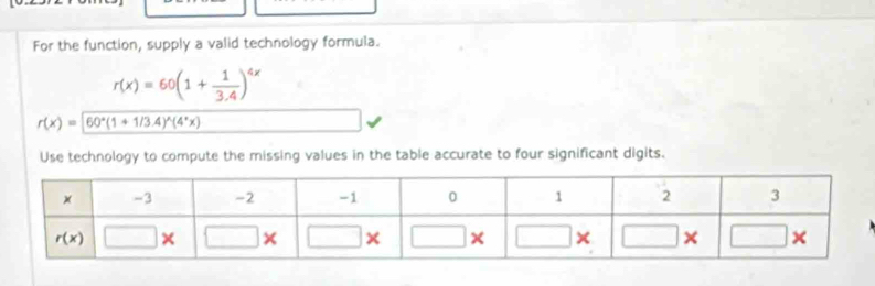 For the function, supply a valid technology formula.
r(x)=60(1+ 1/3.4 )^4x
r(x)=60°(1+1/3.4)^wedge (4^*x)
Use technology to compute the missing values in the table accurate to four significant digits.