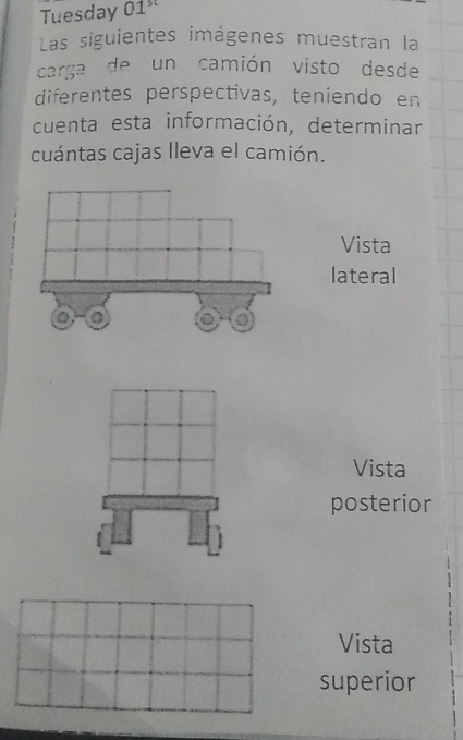 Tuesday 01^(st)
Las siguientes imágenes muestran la 
carga de un camión visto desde 
diferentes perspectivas, teniendo en 
cuenta esta información, determinar 
cuántas cajas lleva el camión. 
Vista 
lateral 
Vista 
posterior 
Vista 
superior