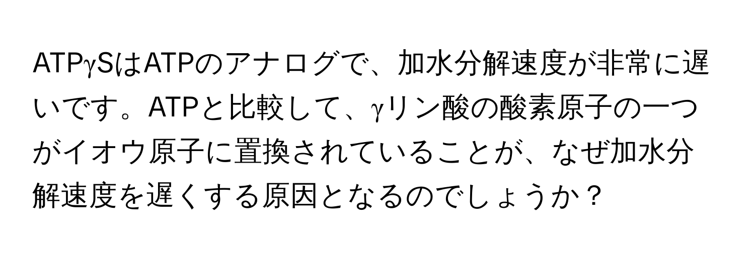 ATPγSはATPのアナログで、加水分解速度が非常に遅いです。ATPと比較して、γリン酸の酸素原子の一つがイオウ原子に置換されていることが、なぜ加水分解速度を遅くする原因となるのでしょうか？