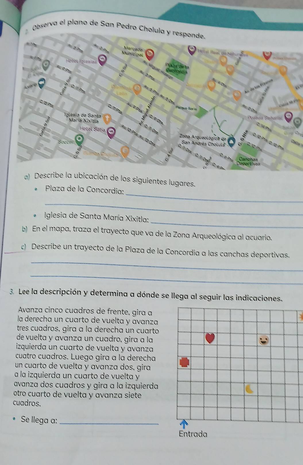 Observa el plano de San Pedro 

a) Dcación de los siguientes lugares. 
_ 
* Plaza de la Concordia: 
_ 
_ 
* Iglesia de Santa María Xixitla: 
b) En el mapa, traza el trayecto que va de la Zona Arqueológica al acuario. 
_ 
c) Describe un trayecto de la Plaza de la Concordia a las canchas deportivas. 
_ 
3. Lee la descripción y determina a dónde se llega al seguir las indicaciones. 
Avanza cinco cuadros de frente, gira a. 
la derecha un cuarto de vuelta y avanza 
tres cuadros, gira a la derecha un cuarto 
de vuelta y avanza un cuadro, gira a la 
izquierda un cuarto de vuelta y avanza 
cuatro cuadros. Luego gira a la derecha 
un cuarto de vuelta y avanza dos, gira 
a la izquierda un cuarto de vuelta y 
avanza dos cuadros y gira ɑ la izquierda 
otro cuarto de vuelta y avanza siete 
cuadros. 
Se llega a:_ 
Entrada
