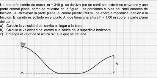 Un pequeño carrito de masa m=340g se desliza por un carril con extremos elevados y una 
parte central plana, como se muestra en la figura. Las porciones curvas del carril carecen de 
fricción. Al atravesar la parte plana, el carrito pierde 780 mJ de energía mecánica, debido a la 
fricción. El carrito es soltado en el punto A, que tiene una altura h=1,00m sobre la parte plana 
del carril. 
a) Calcule la velocidad del carrito al llegar a la base. 
b) Calcule la velocidad del carrito a la salida de la superficie horizontal 
c) Obtenga el valor de la altura “ H ” a la que se detiene.