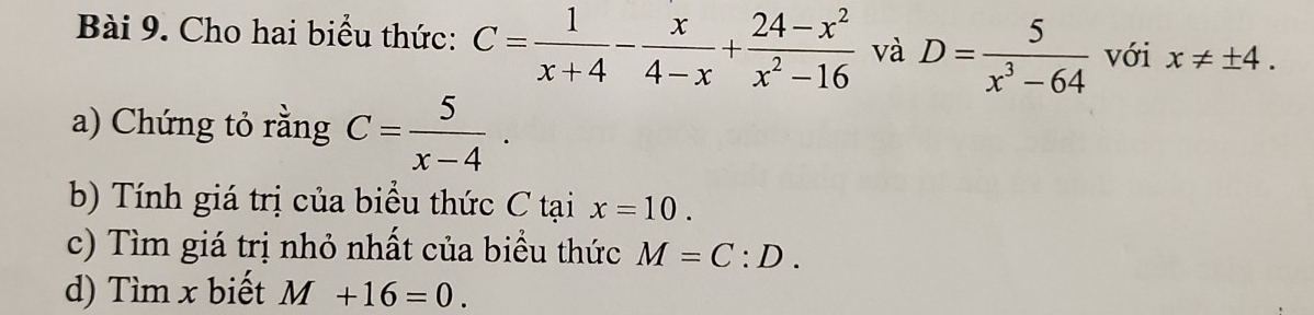 Cho hai biểu thức: C= 1/x+4 - x/4-x + (24-x^2)/x^2-16  và D= 5/x^3-64  với x!= ± 4. 
a) Chứng tỏ rằng C= 5/x-4 ·
b) Tính giá trị của biểu thức C tại x=10. 
c) Tìm giá trị nhỏ nhất của biểu thức M=C:D. 
d) Tìm x biết M+16=0.