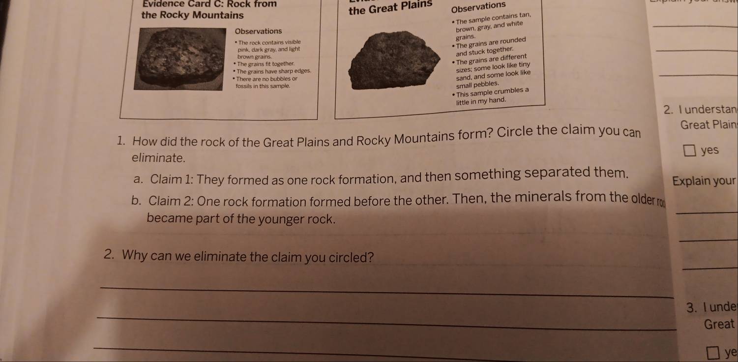 Evidence Card C: Rock from 
the Rocky Mountains 
the Great Plains Observations 
• The sample contains tan, 
Observations 
brown, gray, and white 
_ 
graíns. 
_ 
* The rock contains visible 
• The grains are rounded 
pink, dark gray, and light 
brown grains. 
and stuck together. 
* The grains fit together. 
• The grains are different 
* The grains have sharp edges 
_ 
sizes; some look like tiny 
* There are no bubbles or 
sand, and some look like 
fossils in this sample. 
small pebbles. 
• This sample crumbles a 
little in my hand. 
2. Iunderstan 
Great Plain 
1. How did the rock of the Great Plains and Rocky Mountains form? Circle the claim you can 
eliminate. 
yes 
a. Claim 1: They formed as one rock formation, and then something separated them. Explain your 
b. Claim 2: One rock formation formed before the other. Then, the minerals from the older 
became part of the younger rock. 
_ 
_ 
_ 
2. Why can we eliminate the claim you circled? 
_ 
_ 
3. I unde 
Great 
_ 
ye