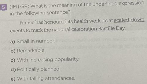 5 (IMT-SP) What is the meaning of the underlined expression
in the following sentence?
France has honoured its health workers at scaled-down
events to mark the national celebration Bastille Day.
a) Small in number.
b) Remarkable.
c) With increasing popularity.
d) Politically planned.
e) With falling attendances.