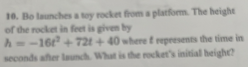 Bo launches a toy rocket from a platform. The height 
of the rocket in feet is given by
h=-16t^2+72t+40 where $ represents the time in 
seconds after launch. What is the recket's initial height?