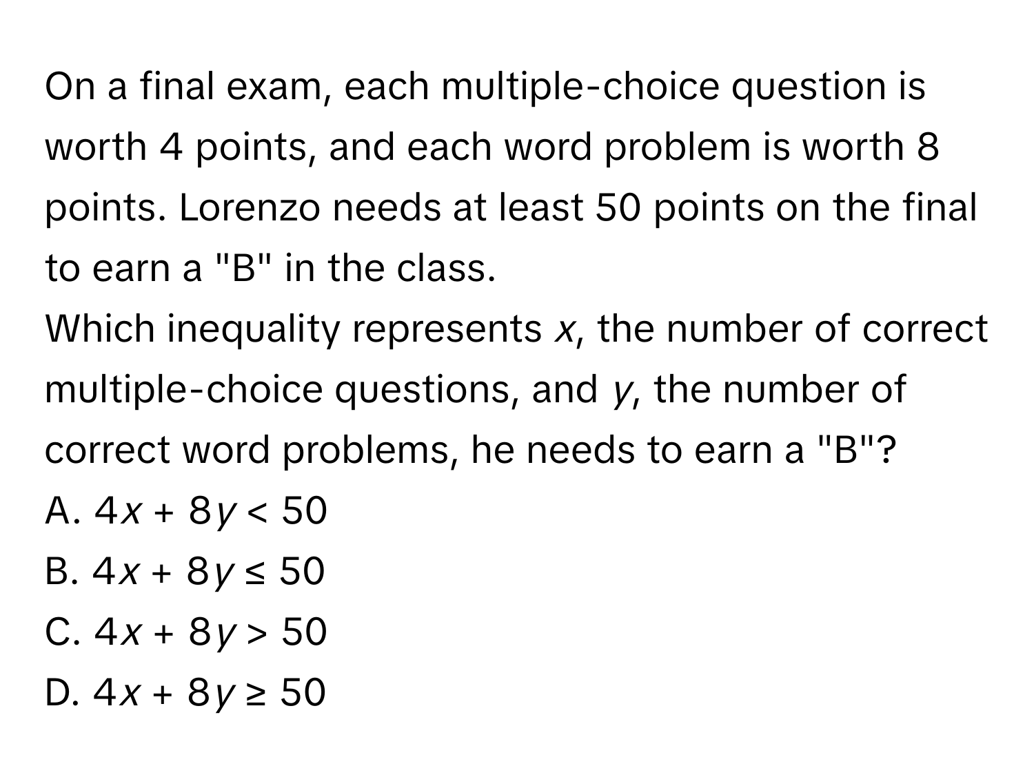 On a final exam, each multiple-choice question is worth 4 points, and each word problem is worth 8 points. Lorenzo needs at least 50 points on the final to earn a "B" in the class. 
Which inequality represents *x*, the number of correct multiple-choice questions, and *y*, the number of correct word problems, he needs to earn a "B"? 
A. 4*x* + 8*y* < 50 
B. 4*x* + 8*y* ≤ 50 
C. 4*x* + 8*y* > 50 
D. 4*x* + 8*y* ≥ 50