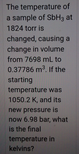 The temperature of 
a sample of SbH_3 at
1824 torr is 
changed, causing a 
change in volume 
from 7698 mL to
0.37786m^3. If the 
starting 
temperature was
1050.2 K, and its 
new pressure is 
now 6.98 bar, what 
is the final 
temperature in 
kelvins?