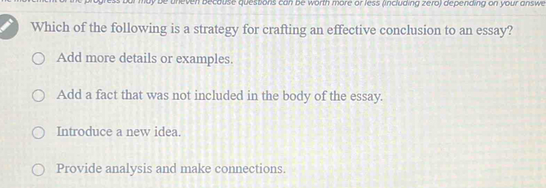 be uneven because questions can be worth more or less (including zero) depending on your answe
Which of the following is a strategy for crafting an effective conclusion to an essay?
Add more details or examples.
Add a fact that was not included in the body of the essay.
Introduce a new idea.
Provide analysis and make connections.