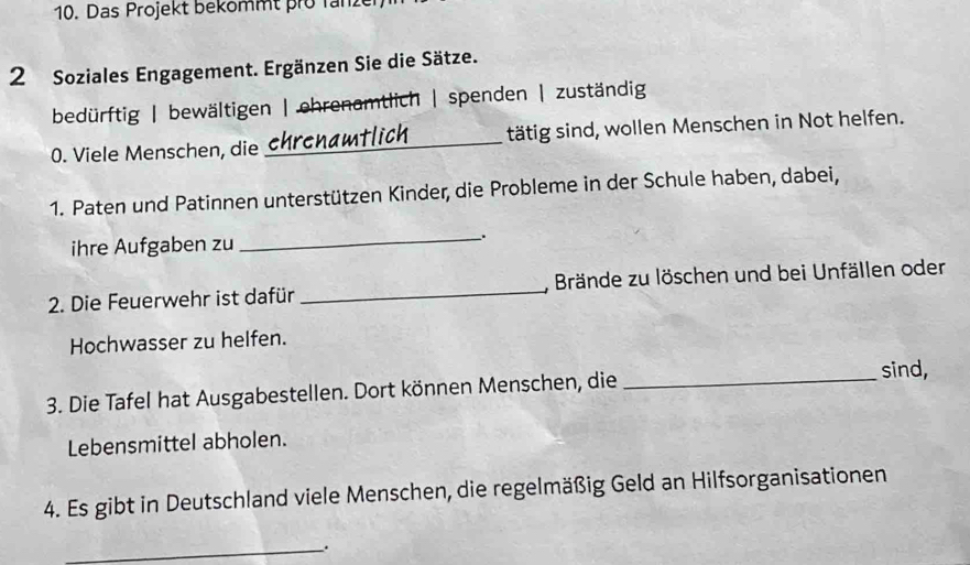 Das Projekt bekommt pro Tanze 
2 Soziales Engagement. Ergänzen Sie die Sätze. 
bedürftig | bewältigen | ehrenamtlich | spenden | zuständig 
0. Viele Menschen, die _tätig sind, wollen Menschen in Not helfen. 
1. Paten und Patinnen unterstützen Kinder, die Probleme in der Schule haben, dabei, 
ihre Aufgaben zu __. 
2. Die Feuerwehr ist dafür _, Brände zu löschen und bei Unfällen oder 
Hochwasser zu helfen. 
sind, 
3. Die Tafel hat Ausgabestellen. Dort können Menschen, die_ 
Lebensmittel abholen. 
4. Es gibt in Deutschland viele Menschen, die regelmäßig Geld an Hilfsorganisationen 
_.