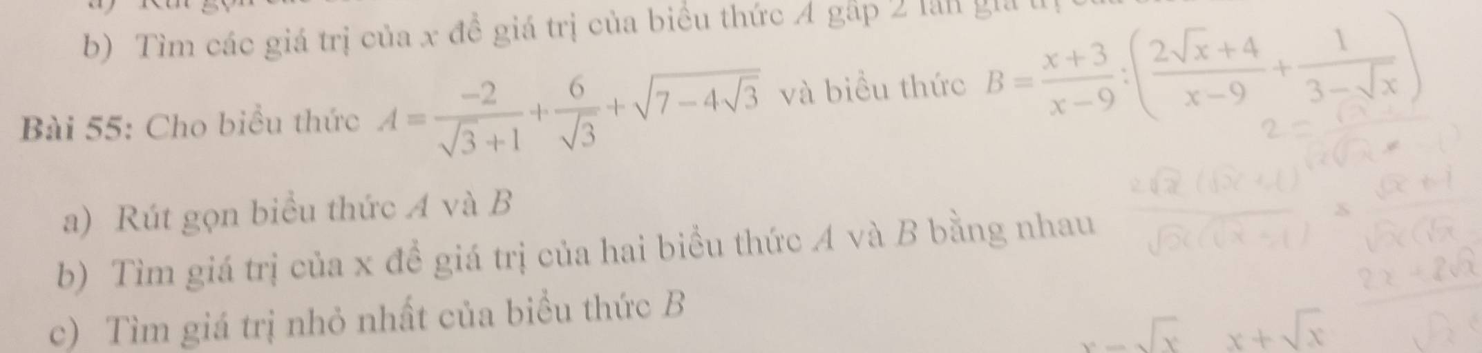 Tìm các giá trị của x đề giá trị của biểu thức 4 gấp 2 lần gia
Bài 55: Cho biểu thức A= (-2)/sqrt(3)+1 + 6/sqrt(3) +sqrt(7-4sqrt 3) và biểu thức B= (x+3)/x-9 :( (2sqrt(x)+4)/x-9 + 1/3-sqrt(x) )
a) Rút gọn biểu thức A và B
b) Tìm giá trị của x đề giá trị của hai biểu thức A và B bằng nhau
c) Tìm giá trị nhỏ nhất của biểu thức B
x-sqrt(x) x+sqrt(x)