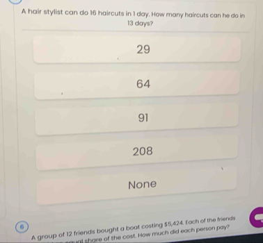 A hair stylist can do 16 haircuts in 1 day. How many haircuts can he do in
13 days?
29
64
91
208
None
6
A group of 12 friends bought a boat costing $5,424. Each of the friends
al share of the cost. How much did each person pay?