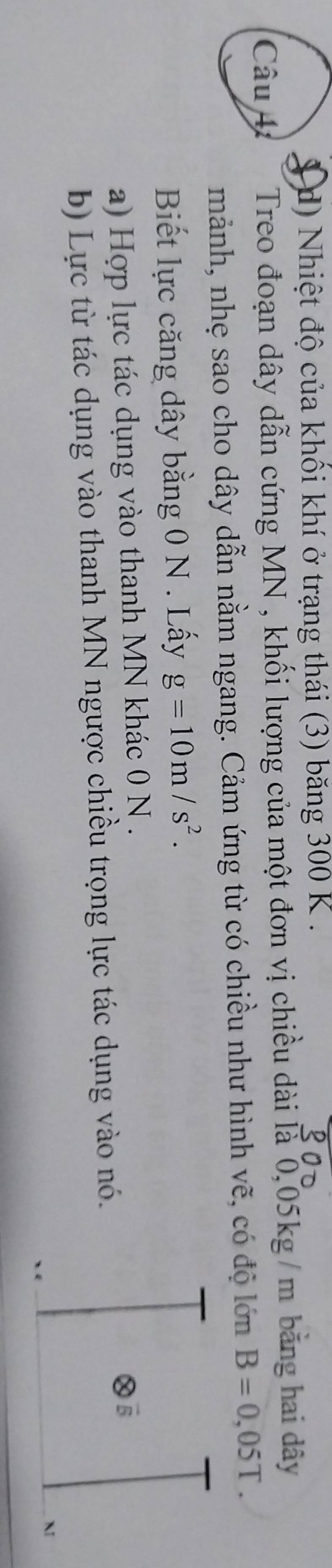 d) Nhiệt độ của khối khí ở trạng thái (3) băng 300 K.
Câu 4 Treo đoạn dây dẫn cứng MN , khối lượng của một đơn vị chiều dài là 0,05kg / m bằng hai dây
mảnh, nhẹ sao cho dây dẫn nằm ngang. Cảm ứng từ có chiều như hình vẽ, có độ lớn B=0,05T. 
Biết lực căng dây bằng 0 N. Lấy g=10m/s^2.
a) Hợp lực tác dụng vào thanh MN khác 0 N.
b) Lực từ tác dụng vào thanh MN ngược chiều trọng lực tác dụng vào nó.
M