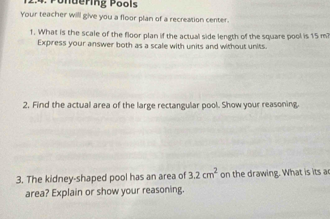 2:4. Pondering Pools 
Your teacher will give you a floor plan of a recreation center. 
1. What is the scale of the floor plan if the actual side length of the square pool is 15 m? 
Express your answer both as a scale with units and without units. 
2. Find the actual area of the large rectangular pool. Show your reasoning. 
3. The kidney-shaped pool has an area of 3.2cm^2 on the drawing. What is its a 
area? Explain or show your reasoning.