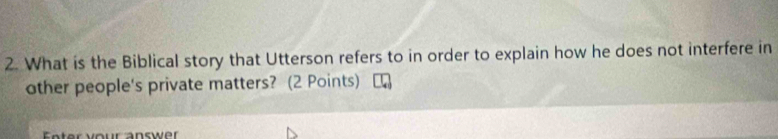 What is the Biblical story that Utterson refers to in order to explain how he does not interfere in 
other people's private matters? (2 Points) 
Fnter your answer