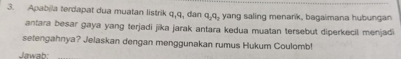 Apabila terdapat dua muatan listrik q_1q_1 dan q_2q_2 yang saling menarik, bagaimana hubungan 
antara besar gaya yang terjadi jika jarak antara kedua muatan tersebut diperkecil menjadi 
setengahnya? Jelaskan dengan menggunakan rumus Hukum Coulomb! 
Jawab: