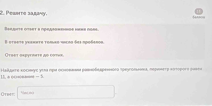 16 
2. Ρешите задачу. баллов 
Введите ответ в предложенное нижке поле. 
В ответе укажите только число без пробелов. 
Ответ округлите до сотых. 
Найдите косинус угла при основании равнобедренного треугольника, периметр которого равен 
11, a основание — 5. 
Otbet: число