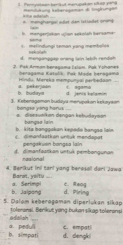 Pernyataan berikut merupakan sikap yang
mendukung keberagaman di lingkungan
kita adalah ....
a. menghargal adat dan istiadat orang
lain
b. mengerjakan ujian sekolah bersama-
sama
c. melindungi teman yang membolos
sekolah
d. menganggap orang lain lebih rendah
2. Pak Arman beragama Islam. Pak Yohanes
beragama Katolik. Pak Made beragama
Hindu. Mereka mempunyai perbedaan ....
a. pekerjaan c. agama
b. budaya d. jenis kelamin
3. Keberagaman budaya merupakan kekayaan
bangsa yang harus ....
a. disesuaikan dengan kebudayaan
bangsa lain
b. kita banggakan kepada bangsa lain
c. dimanfaatkan untuk mendapat
pengakuan bangsa lain
d. dimanfaatkan untuk pembangunan
nasional
4. Berikut ini tari yang berasal dari Jawa
Barat, yaitu ....
a. Serimpi c. Reog
b. Jaipong d. Piring
5. Dalam keberagaman diperlukan sikap
toleransi. Berikut yang bukan sikap toleransi
adalah ....
a. peduli c. empati
b. simpati d. dengki