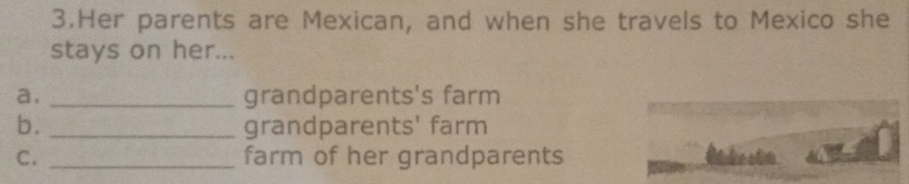 Her parents are Mexican, and when she travels to Mexico she 
stays on her... 
a. _grandparents's farm 
b. _grandparents' farm 
C. _farm of her grandparents