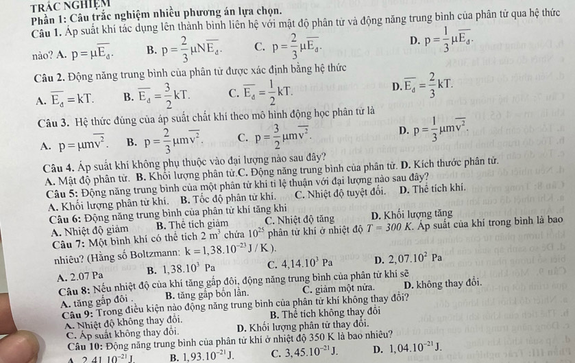 trác nghiệm
Phần 1: Câu trắc nghiệm nhiều phương án lựa chọn.
Câu 1. Áp suất khí tác dụng lên thành bình liên hệ với mật độ phân tử và động năng trung bình của phân tử qua hệ thức
nào? A. p=mu overline E_d. B. p= 2/3 mu Noverline E_d. C. p= 2/3 mu overline E_d. D. p= 1/3 mu overline E_d.
Câu 2. Động năng trung bình của phân tử được xác định bằng hệ thức
A. overline E_d=kT. B. overline E_d= 3/2 kT. C. overline E_d= 1/2 kT. D. overline E_d= 2/3 kT.
Câu 3. Hệ thức đúng của áp suất chất khí theo mô hình động học phân tử là
A. p=mu moverline v^2. B. p= 2/3 mu moverline v^2. C. p= 3/2 mu moverline v^2. D. p= 1/3 mu moverline v^2.
Câu 4. Áp suất khí không phụ thuộc vào đại lượng nào sau đây?
A. Mật độ phân tử. B. Khối lượng phân tử.C. Động năng trung bình của phân tử. D. Kích thước phân tử.
Câu 5: Động năng trung bình của một phân tử khí tỉ lệ thuận với đại lượng nào sau đây?
A. Khối lượng phân từ khí. B. Tốc độ phân tử khí. C. Nhiệt độ tuyệt đối. D. Thể tích khí.
Câu 6: Động năng trung bình của phân tử khí tăng khi D. Khối lượng tăng
A. Nhiệt độ giảm B. Thể tích giảm C. Nhiệt độ tăng
Câu 7: Một bình khí có thể tích 2m^3 chứa 10^(25) phân tử khí ở nhiệt độ T=300K C. Áp suất của khí trong bình là bao
nhiêu? (Hằng số Boltzmann: k=1,38.10^(-23)J/K).
A. 2.07 Pa B. 1,38.10^3Pa C. 4,14.10^3Pa D. 2,07.10^2Pa
Câu 8: Nếu nhiệt độ của khí tăng gắp đôi, động năng trung bình của phân tử khí sẽ
A. tăng gắp đôi . B. tăng gấp bốn lần. C. giảm một nửa. D. không thay đổi.
Câu 9: Trong điều kiện nào động năng trung bình của phân tử khí không thay đổi?
A. Nhiệt độ không thay đồi, B. Thể tích không thay đổi
C. Áp suất không thay đổi. D. Khối lượng phân tử thay đôi.
Câu 10: Động năng trung bình của phân tử khí ở nhiệt độ 350 K là bao nhiêu?
A 2 4110^(-21)J B. 1,93.10^(-21)J. C. 3,45.10^(-21)J. D. 1,04.10^(-21)J.