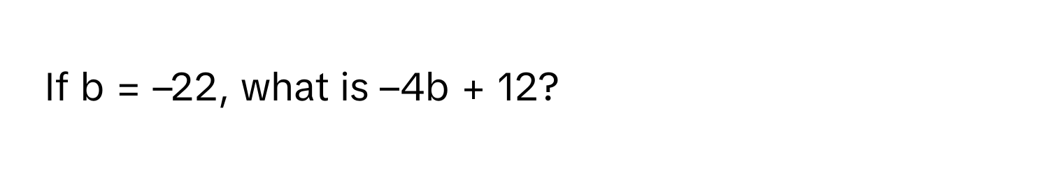 If b = –22, what is –4b + 12?