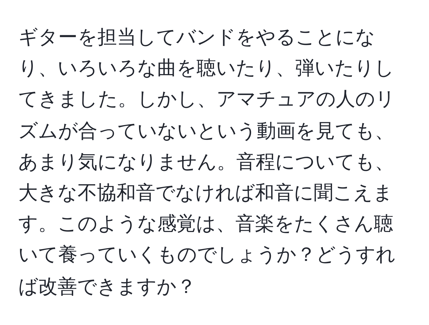 ギターを担当してバンドをやることになり、いろいろな曲を聴いたり、弾いたりしてきました。しかし、アマチュアの人のリズムが合っていないという動画を見ても、あまり気になりません。音程についても、大きな不協和音でなければ和音に聞こえます。このような感覚は、音楽をたくさん聴いて養っていくものでしょうか？どうすれば改善できますか？