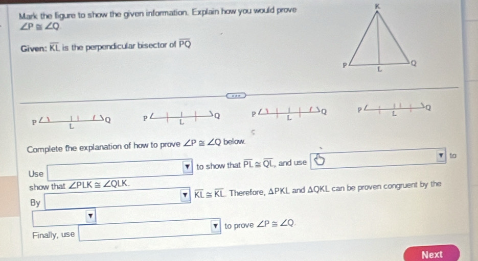 Mark the ligure to show the given information. Explain how you would prove
∠ P≌ ∠ Q
Given: overline KL is the perpendicular bisector of overline PQ
P L Q P L Q
p
Q
L
ς 
Complete the explanation of how to prove ∠ P≌ ∠ Q below.
□ 
Use □ to show that overline PL≌ overline QL , and use to 
show that ∠ PLK≌ ∠ QLK.
overline KL≌ overline KL Therefore, △ PKL and △ QKL
By _ □  can be proven congruent by the 
v 
Finally, use □ to prove ∠ P≌ ∠ Q. 
Next