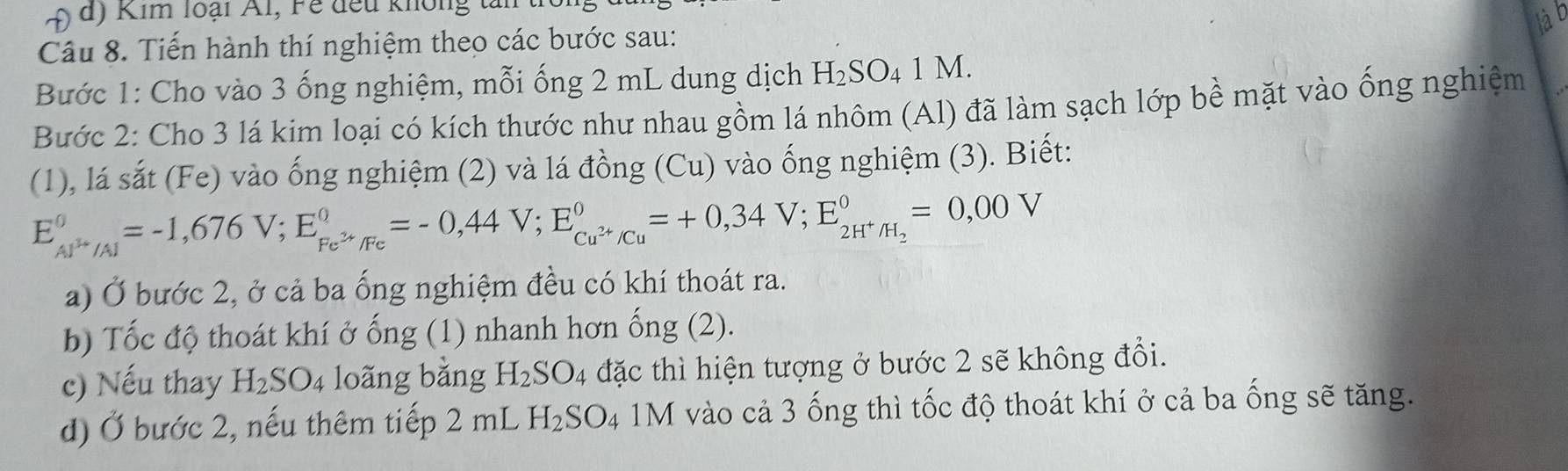 im loại Al, F e đều khôn 
là b 
Câu 8. Tiến hành thí nghiệm theo các bước sau: 
Bước 1: Cho vào 3 ống nghiệm, mỗi ống 2 mL dung dịch H_2SO_41M. 
Bước 2: Cho 3 lá kim loại có kích thước như nhau gồm lá nhôm (Al) đã làm sạch lớp bề mặt vào ống nghiệm 
(1), lá sắt (Fe) vào ống nghiệm (2) và lá đồng (Cu) vào ống nghiệm (3). Biết:
E_AJ^(3+)/Al^0=-1,676V; E_Fe^(2+)/Fe^0=-0,44V; E_Cu^(2+)/Cu^0=+0,34V; E_2H^+/H_2^0=0,00V
a) Ở bước 2, ở cả ba ống nghiệm đều có khí thoát ra. 
b) Tốc độ thoát khí ở ống (1) nhanh hơn ống (2). 
c) Nếu thay H_2SO_4 loãng bằng H_2SO_4 đặc thì hiện tượng ở bước 2 sẽ không đổi. 
d) Ở bước 2, nếu thêm tiếp 2 m| H_2SO_4 1M vào cả 3 ống thì tốc độ thoát khí ở cả ba ống sẽ tăng.