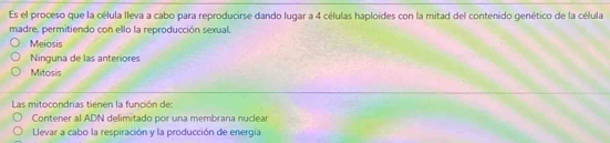 Es el proceso que la célula lleva a cabo para reproducirse dando lugar a 4 células haploides con la mitad del contenido genético de la célula
madre, permitiendo con ello la reproducción sexual.
Meiosis
Ninguna de las anteriores
Mitosis
Las mitocondrias tienen la función de:
Contener al ADN delimitado por una membrana nuclear
Llevar a cabo la respiración y la producción de energía