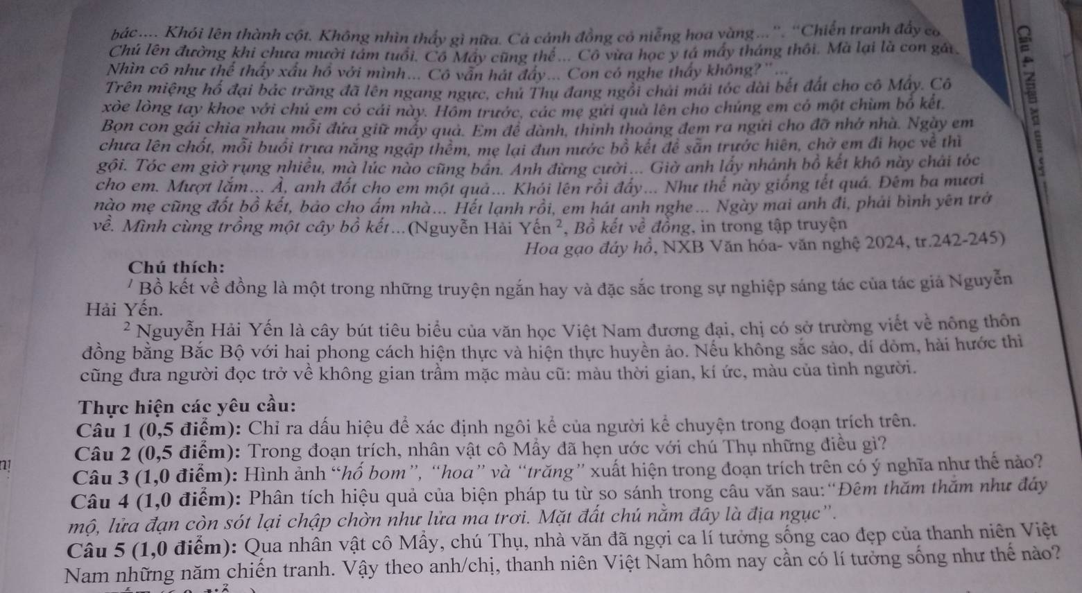 bác .... Khói lên thành cột. Không nhìn thấy gì nữa. Cả cảnh đồng có niễng hoa vàng...''. ''Chiến tranh đẩy có
Chú lên đường khi chưa mười tảm tuổi. Cô May cũng thể ... Cô vừa học y tá máy tháng thôi. Mà lại là con gái
Nhìn cô như thể thấy xấu hồ với mình... Cô văn hát đây... Con có nghe thấy không?'' ...
Trên miệng hổ đại bác trăng đã lên ngang ngực, chủ Thụ đang ngồi chải mái tóc dài bết đất cho cô Mấy. Cô
xòe lòng tay khoe với chủ em có cái này. Hôm trước, các mẹ gưi quà lên cho chúng em có một chùm bố kết
Bọn con gái chia nhau mỗi đứa giữ máy qua. Em để dành, thinh thoáng đem ra ngữi cho đỡ nhớ nhà. Ngày em
chưa lên chốt, mỗi buổi trưa nắng ngập thêm, mẹ lại đun nước bồ kết để sẵn trước hiện, chờ em đi học về thì
gội. Tóc em giờ rụng nhiều, mà lúc nào cũng bán. Anh đừng cười... Giờ anh lấy nhánh bồ kết khô này chái tóc
cho em. Mượt lắm... Ả, anh đốt cho em một quả... Khỏi lên rồi đây... Như thể này giống tết quá. Đêm ba mươi
nào mẹ cũng đốt bồ kết, bảo cho ấm nhà... Hết lạnh rồi, em hát anh nghe ... Ngày mai anh đi, phải bình yên trở
về. Mình cùng trồng một cây bồ kết...(Nguyễn Hài Yhat en^2 , Bồ kết về đồng, in trong tập truyện
Hoa gạo đáy hồ, NXB Văn hóa- văn nghệ 2024, tr.242-245)
Chú thích:
' Bồ kết về đồng là một trong những truyện ngắn hay và đặc sắc trong sự nghiệp sáng tác của tác giả Nguyễn
Hải Yến.
2 Nguyễn Hải Yến là cây bút tiêu biểu của văn học Việt Nam đương đại, chị có sở trường viết về nông thôn
đồng bằng Bắc Bộ với hai phong cách hiện thực và hiện thực huyền ảo. Nếu không sắc sảo, dí dòm, hài hước thì
cũng đưa người đọc trở về không gian trầm mặc màu cũ: màu thời gian, kí ức, màu của tình người.
Thực hiện các yêu cầu:
Câu 1 (0,5 điểm): Chỉ ra dấu hiệu để xác định ngôi kể của người kể chuyện trong đoạn trích trên.
Câu 2 (0,5 điểm): Trong đoạn trích, nhân vật cô Mẫy đã hẹn ước với chú Thụ những điều gì?
n1
Câu 3 (1,0 điểm): Hình ảnh “hố bom”, “hoa” và “trăng” xuất hiện trong đoạn trích trên có ý nghĩa như thế nảo?
Câu 4 (1,0 điểm): Phân tích hiệu quả của biện pháp tu từ so sánh trong câu văn sau:“Đêm thăm thăm như đáy
mộ, lửa đạn còn sót lại chập chờn như lửa ma trơi. Mặt đất chú nằm đây là địa ngục'.
Câu 5 (1,0 điểm): Qua nhân vật cô Mẫy, chú Thụ, nhà văn đã ngợi ca lí tưởng sống cao đẹp của thanh niên Việt
Nam những năm chiến tranh. Vậy theo anh/chị, thanh niên Việt Nam hôm nay cần có lí tưởng sống như thế nào?